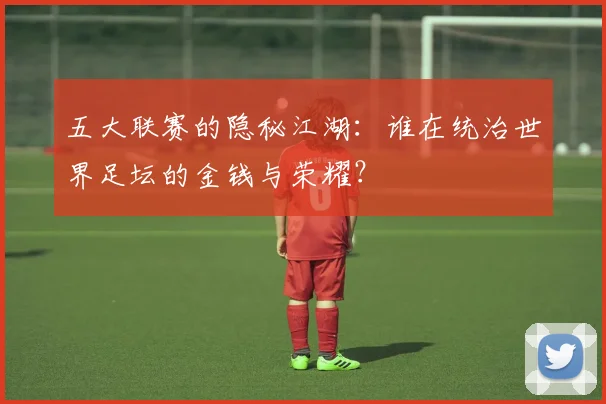 五大联赛的隐秘江湖:谁在统治世界足坛的金钱与荣耀?