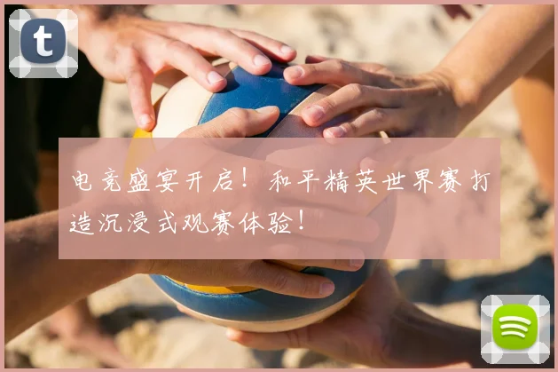 电竞盛宴开启！和平精英世界赛打造沉浸式观赛体验！