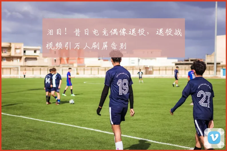 泪目!昔日电竞偶像退役,退役战视频引万人刷屏告别