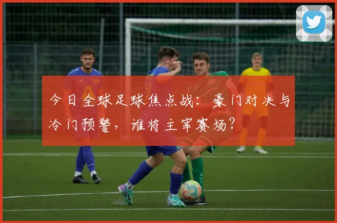 今日全球足球焦点战:豪门对决与冷门预警,谁将主宰赛场?