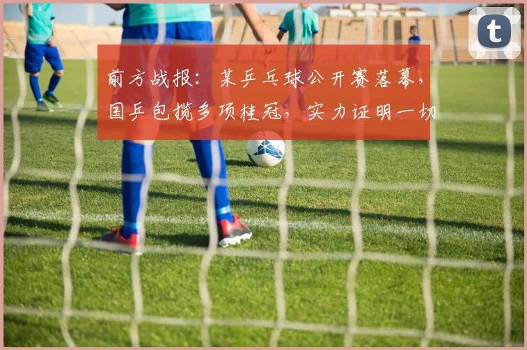 前方战报：某乒乓球公开赛落幕，国乒包揽多项桂冠，实力证明一切